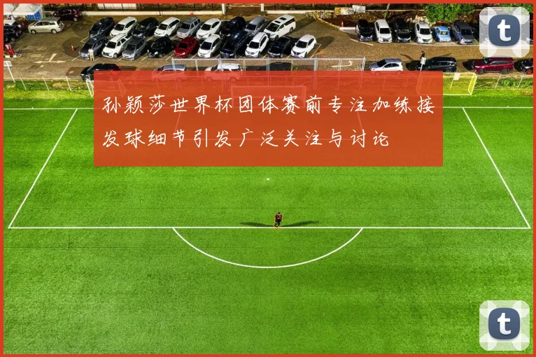孙颖莎世界杯团体赛前专注加练接发球细节引发广泛关注与讨论