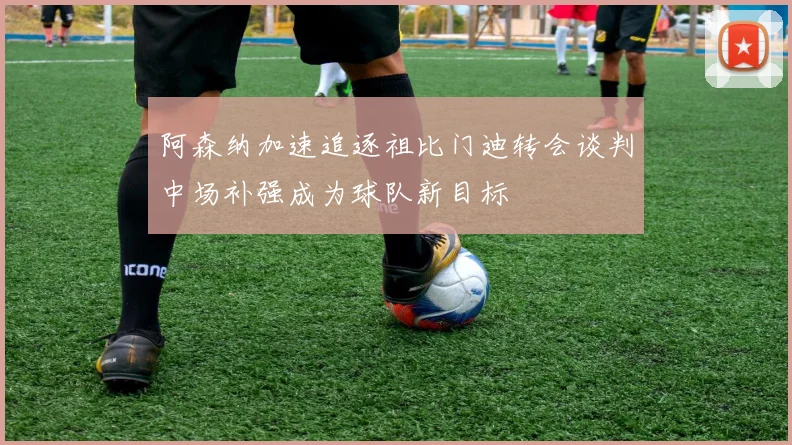 阿森纳加速追逐祖比门迪转会谈判中场补强成为球队新目标