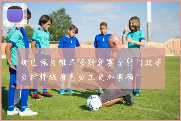 姆巴佩与维尼修斯新赛季射门效率分析锋线角色分工更加明确