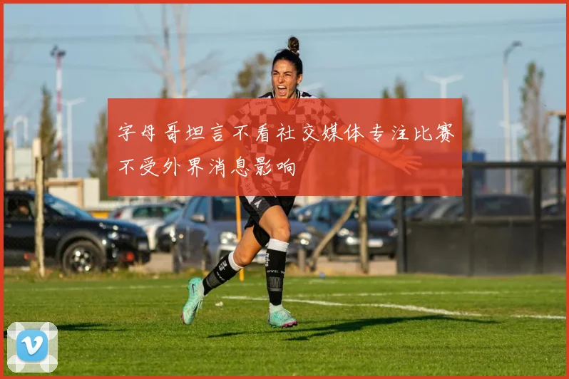字母哥坦言不看社交媒体专注比赛不受外界消息影响