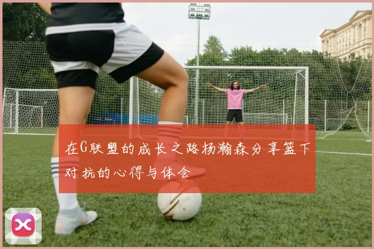 在G联盟的成长之路杨瀚森分享篮下对抗的心得与体会