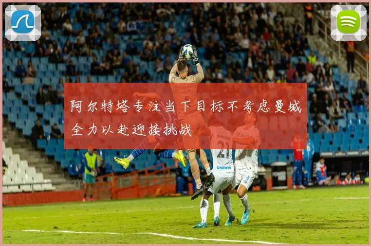阿尔特塔专注当下目标不考虑曼城全力以赴迎接挑战
