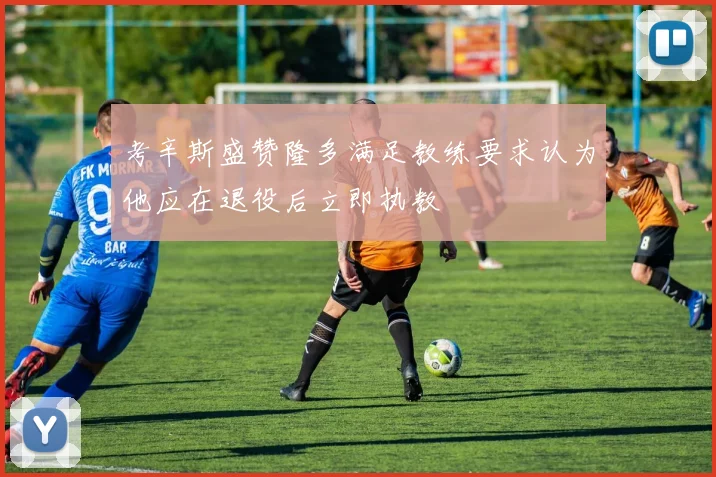 考辛斯盛赞隆多满足教练要求认为他应在退役后立即执教