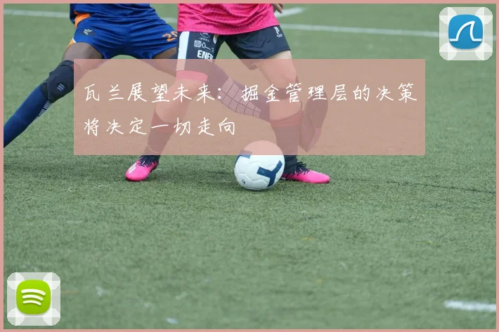 瓦兰展望未来：掘金管理层的决策将决定一切走向