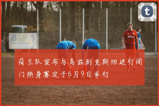 荷兰队宣布与乌兹别克斯坦进行闭门热身赛定于6月9日举行