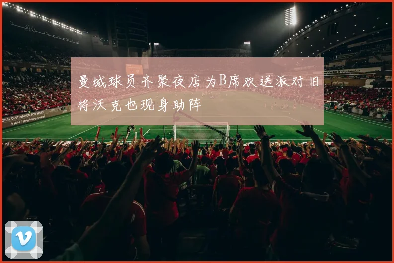 曼城球员齐聚夜店为B席欢送派对旧将沃克也现身助阵